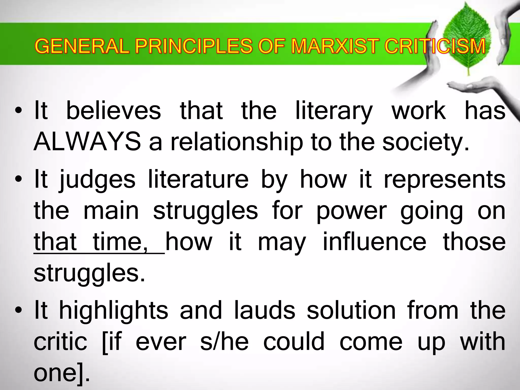 • It believes that the literary work has 
ALWAYS a relationship to the society. 
• It judges literature by how it represents 
the main struggles for power going on 
that time, how it may influence those 
struggles. 
• It highlights and lauds solution from the 
critic [if ever s/he could come up with 
one]. 
 