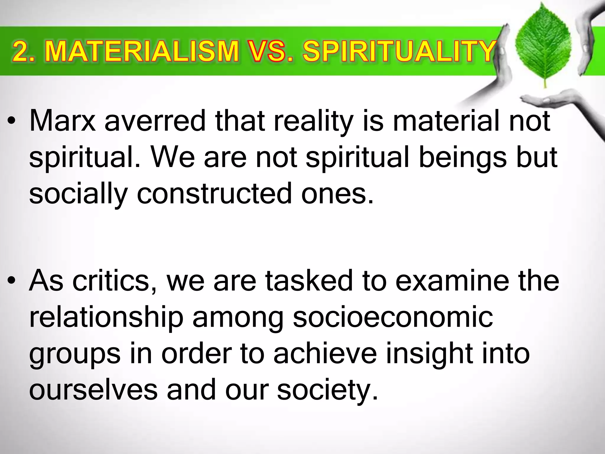 • Marx averred that reality is material not 
spiritual. We are not spiritual beings but 
socially constructed ones. 
• As critics, we are tasked to examine the 
relationship among socioeconomic 
groups in order to achieve insight into 
ourselves and our society. 
 