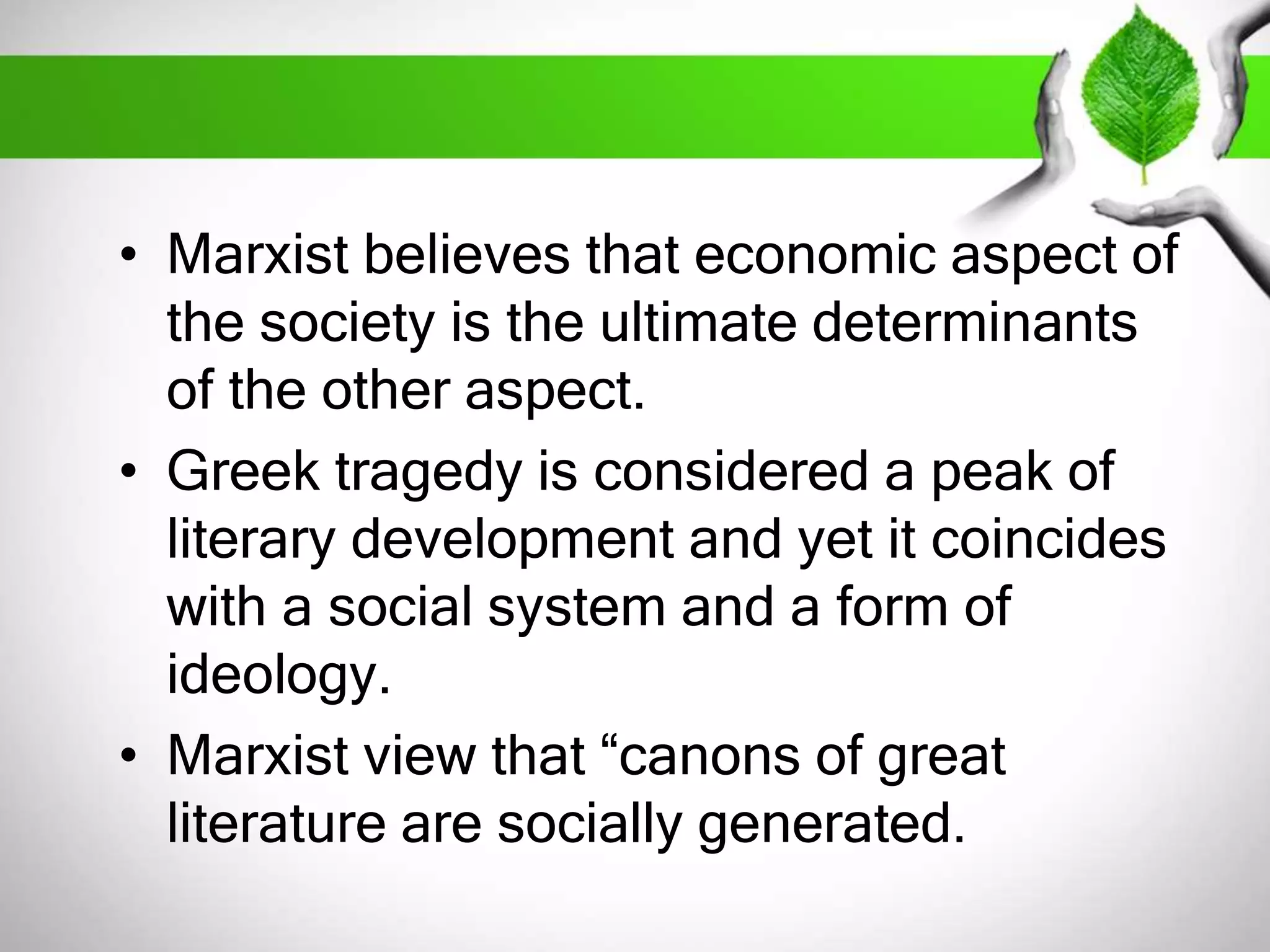 • Marxist believes that economic aspect of 
the society is the ultimate determinants 
of the other aspect. 
• Greek tragedy is considered a peak of 
literary development and yet it coincides 
with a social system and a form of 
ideology. 
• Marxist view that “canons of great 
literature are socially generated. 
 