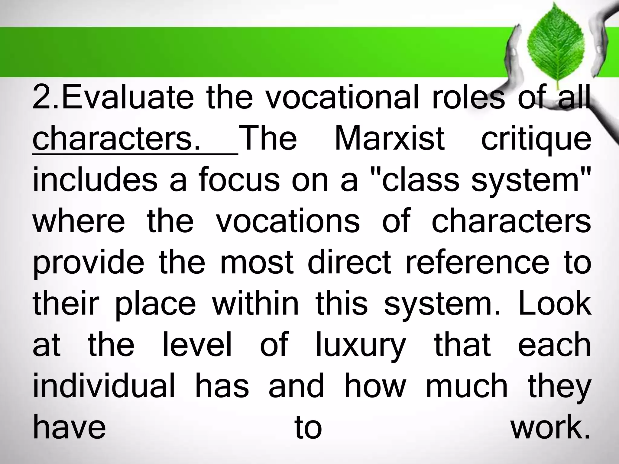 2.Evaluate the vocational roles of all 
characters. The Marxist critique 
includes a focus on a "class system" 
where the vocations of characters 
provide the most direct reference to 
their place within this system. Look 
at the level of luxury that each 
individual has and how much they 
have to work. 
 