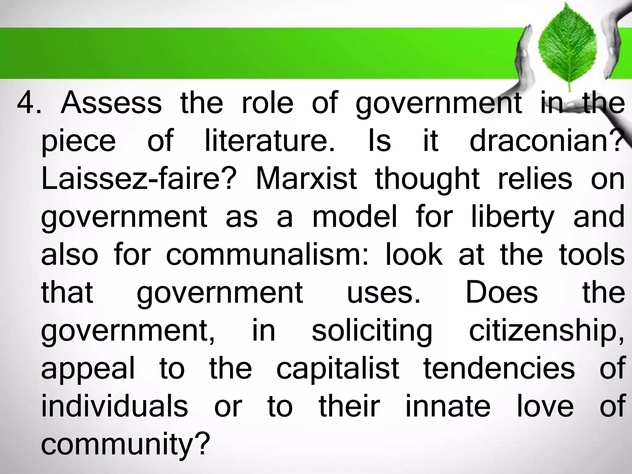 4. Assess the role of government in the 
piece of literature. Is it draconian? 
Laissez-faire? Marxist thought relies on 
government as a model for liberty and 
also for communalism: look at the tools 
that government uses. Does the 
government, in soliciting citizenship, 
appeal to the capitalist tendencies of 
individuals or to their innate love of 
community? 
 