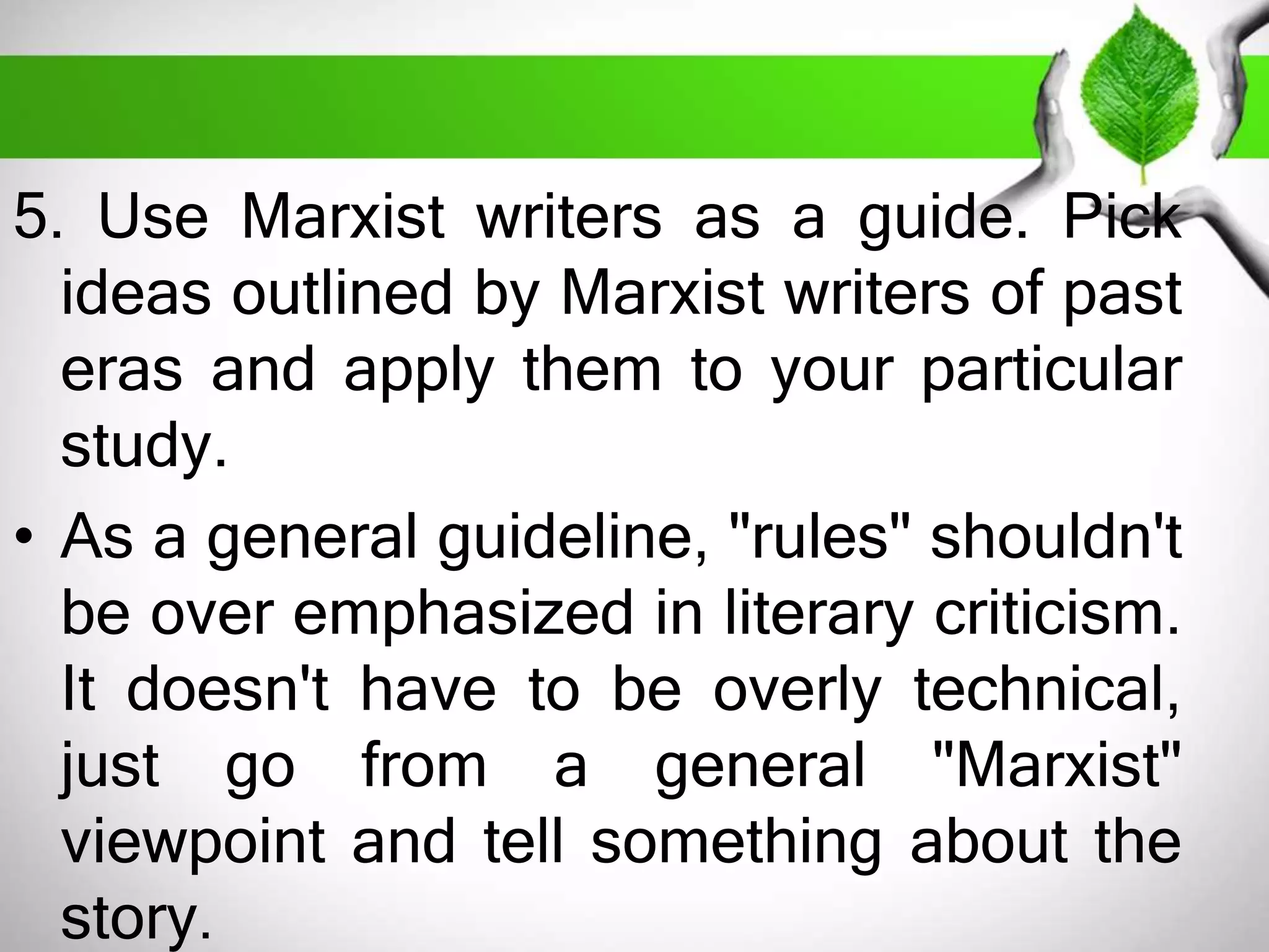 5. Use Marxist writers as a guide. Pick 
ideas outlined by Marxist writers of past 
eras and apply them to your particular 
study. 
• As a general guideline, "rules" shouldn't 
be over emphasized in literary criticism. 
It doesn't have to be overly technical, 
just go from a general "Marxist" 
viewpoint and tell something about the 
story. 
 