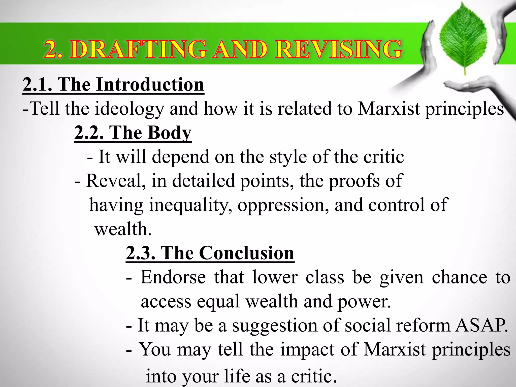 2.1. The Introduction 
-Tell the ideology and how it is related to Marxist principles 
2.2. The Body 
- It will depend on the style of the critic 
- Reveal, in detailed points, the proofs of 
having inequality, oppression, and control of 
wealth. 
2.3. The Conclusion 
- Endorse that lower class be given chance to 
access equal wealth and power. 
- It may be a suggestion of social reformASAP. 
- You may tell the impact of Marxist principles 
into your life as a critic. 
 