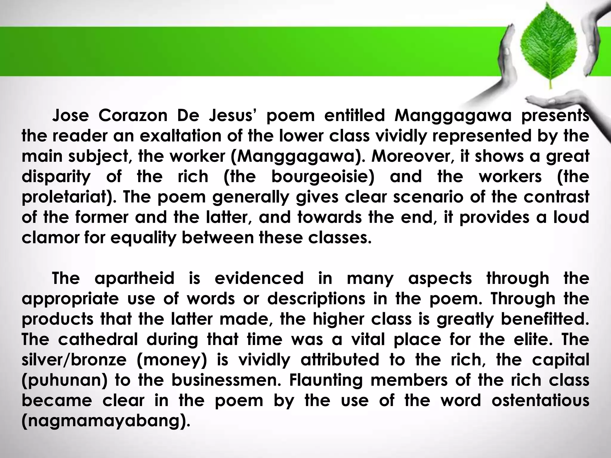 Jose Corazon De Jesus’ poem entitled Manggagawa presents 
the reader an exaltation of the lower class vividly represented by the 
main subject, the worker (Manggagawa). Moreover, it shows a great 
disparity of the rich (the bourgeoisie) and the workers (the 
proletariat). The poem generally gives clear scenario of the contrast 
of the former and the latter, and towards the end, it provides a loud 
clamor for equality between these classes. 
The apartheid is evidenced in many aspects through the 
appropriate use of words or descriptions in the poem. Through the 
products that the latter made, the higher class is greatly benefitted. 
The cathedral during that time was a vital place for the elite. The 
silver/bronze (money) is vividly attributed to the rich, the capital 
(puhunan) to the businessmen. Flaunting members of the rich class 
became clear in the poem by the use of the word ostentatious 
(nagmamayabang). 
 