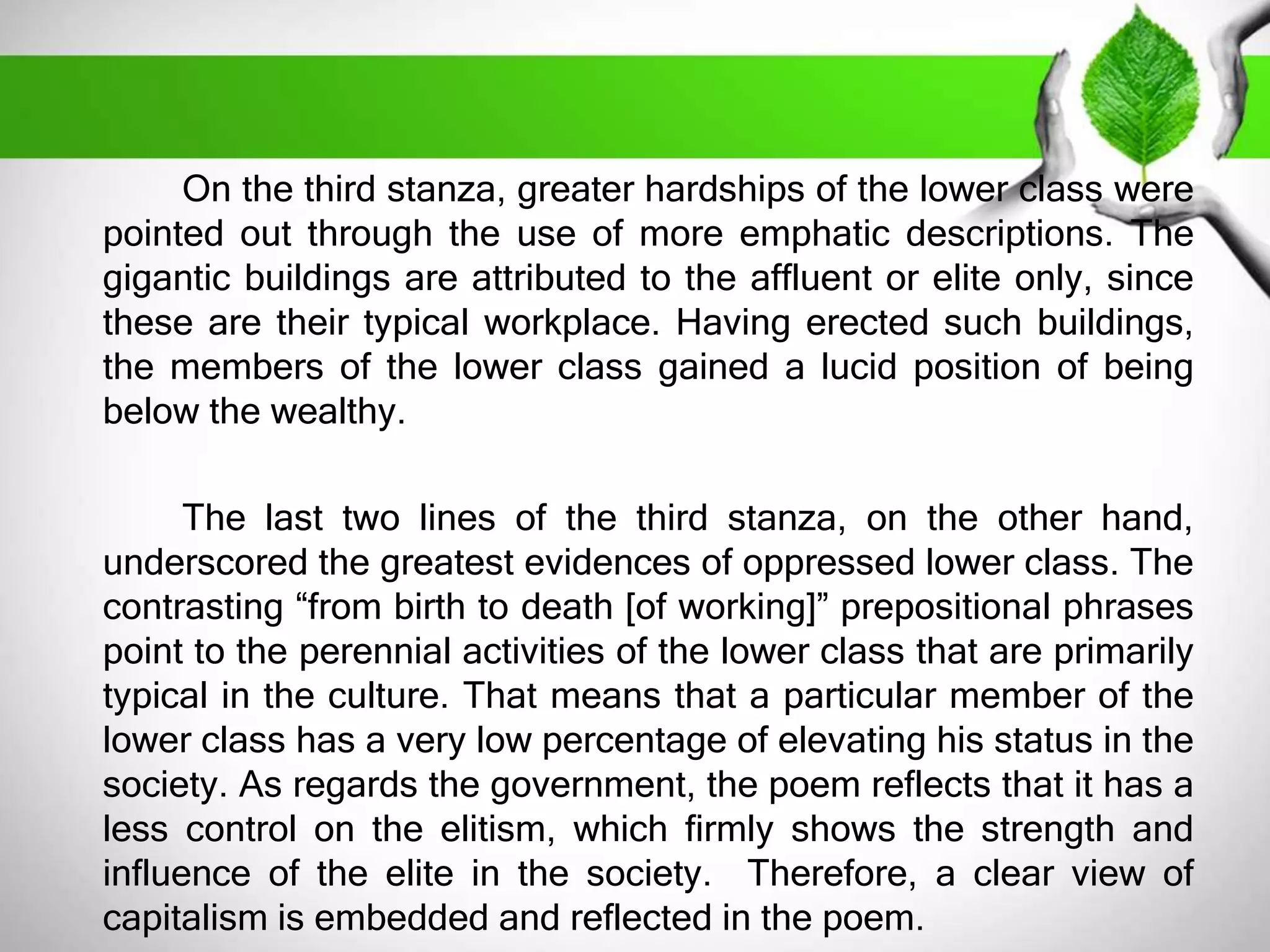 On the third stanza, greater hardships of the lower class were 
pointed out through the use of more emphatic descriptions. The 
gigantic buildings are attributed to the affluent or elite only, since 
these are their typical workplace. Having erected such buildings, 
the members of the lower class gained a lucid position of being 
below the wealthy. 
The last two lines of the third stanza, on the other hand, 
underscored the greatest evidences of oppressed lower class. The 
contrasting “from birth to death [of working]” prepositional phrases 
point to the perennial activities of the lower class that are primarily 
typical in the culture. That means that a particular member of the 
lower class has a very low percentage of elevating his status in the 
society. As regards the government, the poem reflects that it has a 
less control on the elitism, which firmly shows the strength and 
influence of the elite in the society. Therefore, a clear view of 
capitalism is embedded and reflected in the poem. 
 