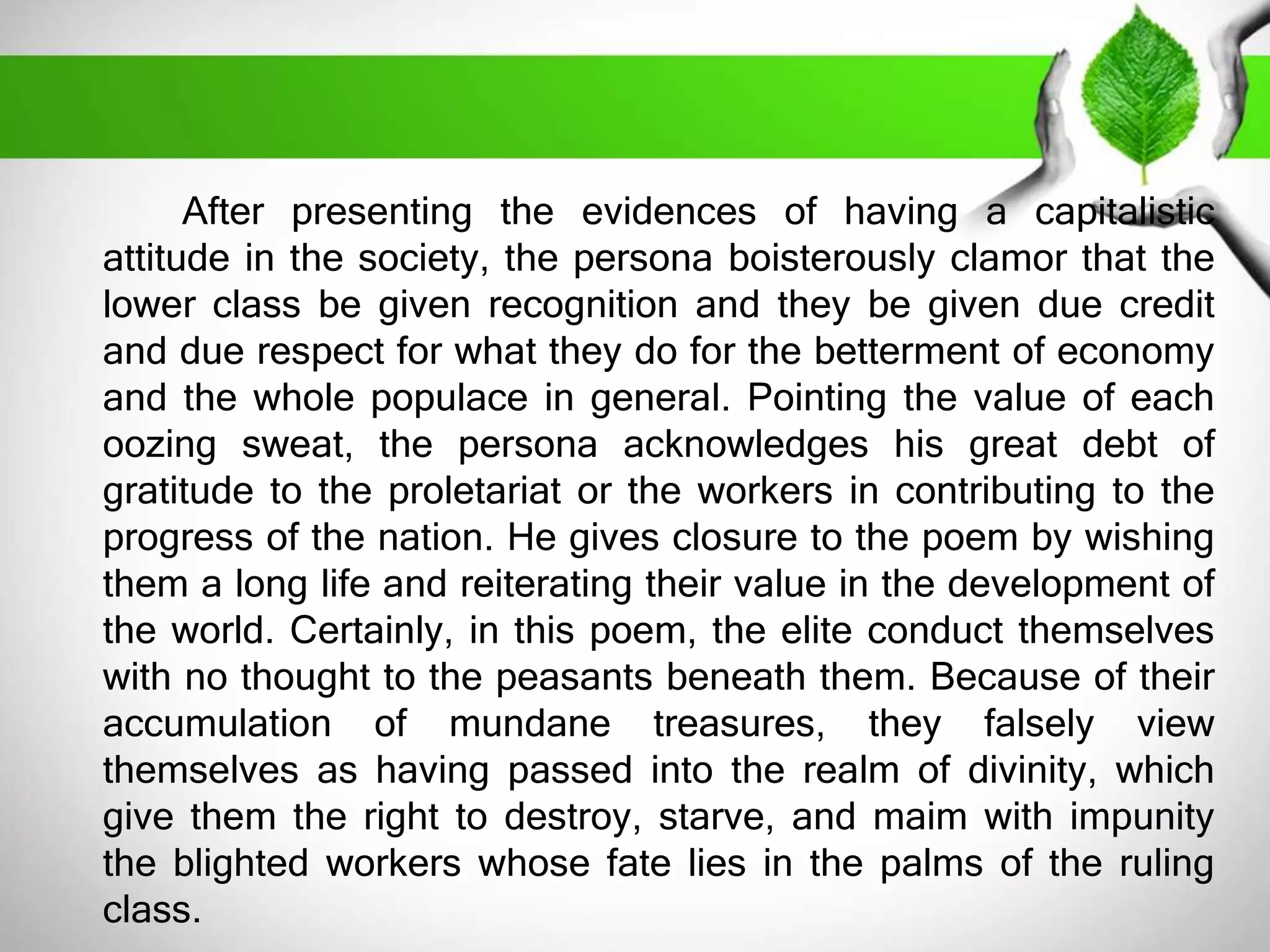 After presenting the evidences of having a capitalistic 
attitude in the society, the persona boisterously clamor that the 
lower class be given recognition and they be given due credit 
and due respect for what they do for the betterment of economy 
and the whole populace in general. Pointing the value of each 
oozing sweat, the persona acknowledges his great debt of 
gratitude to the proletariat or the workers in contributing to the 
progress of the nation. He gives closure to the poem by wishing 
them a long life and reiterating their value in the development of 
the world. Certainly, in this poem, the elite conduct themselves 
with no thought to the peasants beneath them. Because of their 
accumulation of mundane treasures, they falsely view 
themselves as having passed into the realm of divinity, which 
give them the right to destroy, starve, and maim with impunity 
the blighted workers whose fate lies in the palms of the ruling 
class. 
 