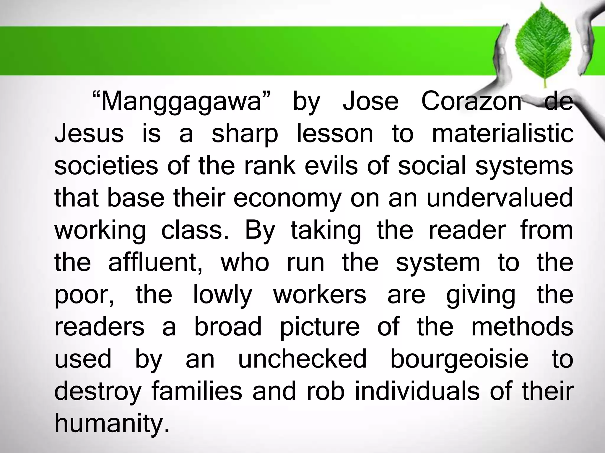 “Manggagawa” by Jose Corazon de 
Jesus is a sharp lesson to materialistic 
societies of the rank evils of social systems 
that base their economy on an undervalued 
working class. By taking the reader from 
the affluent, who run the system to the 
poor, the lowly workers are giving the 
readers a broad picture of the methods 
used by an unchecked bourgeoisie to 
destroy families and rob individuals of their 
humanity. 
 