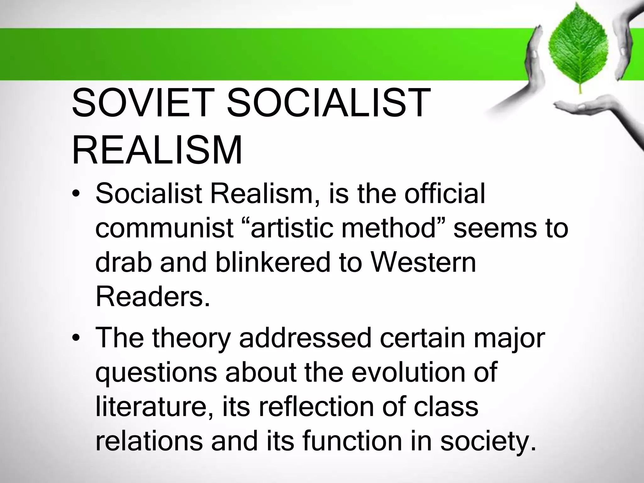 SOVIET SOCIALIST 
REALISM 
• Socialist Realism, is the official 
communist “artistic method” seems to 
drab and blinkered to Western 
Readers. 
• The theory addressed certain major 
questions about the evolution of 
literature, its reflection of class 
relations and its function in society. 
 