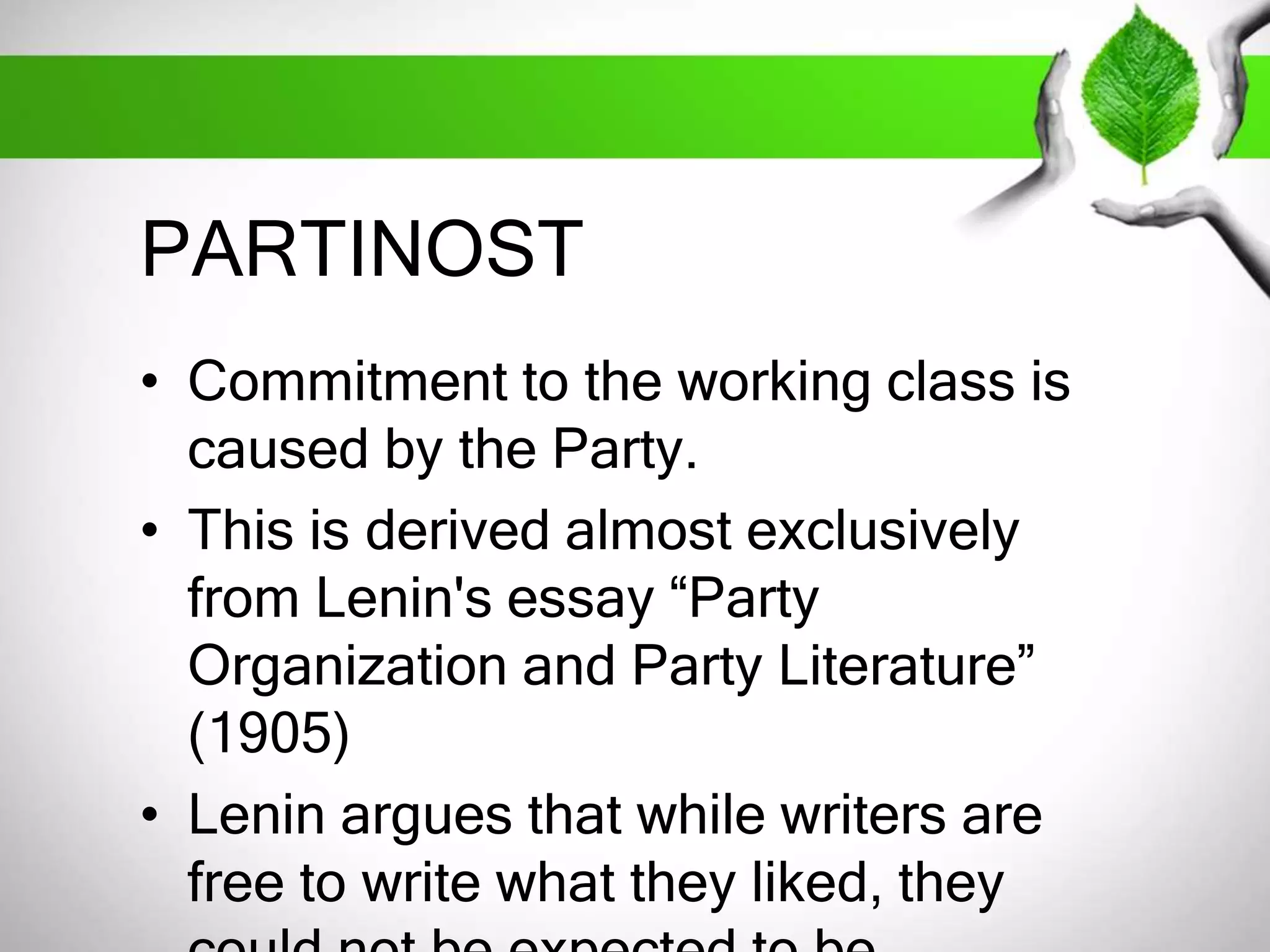 PARTINOST 
• Commitment to the working class is 
caused by the Party. 
• This is derived almost exclusively 
from Lenin's essay “Party 
Organization and Party Literature” 
(1905) 
• Lenin argues that while writers are 
free to write what they liked, they 
could not be expected to be 
 