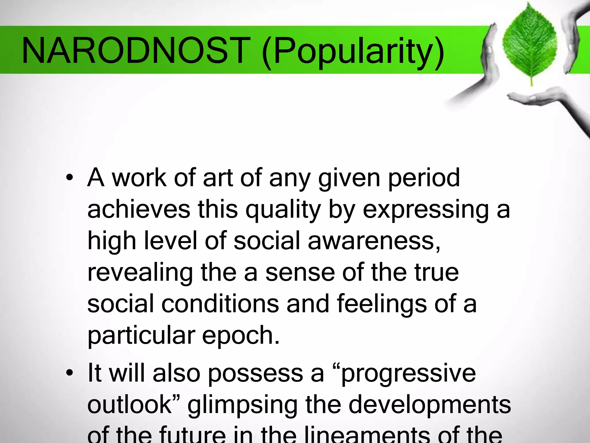 NARODNOST (Popularity) 
• A work of art of any given period 
achieves this quality by expressing a 
high level of social awareness, 
revealing the a sense of the true 
social conditions and feelings of a 
particular epoch. 
• It will also possess a “progressive 
outlook” glimpsing the developments 
of the future in the lineaments of the 
 