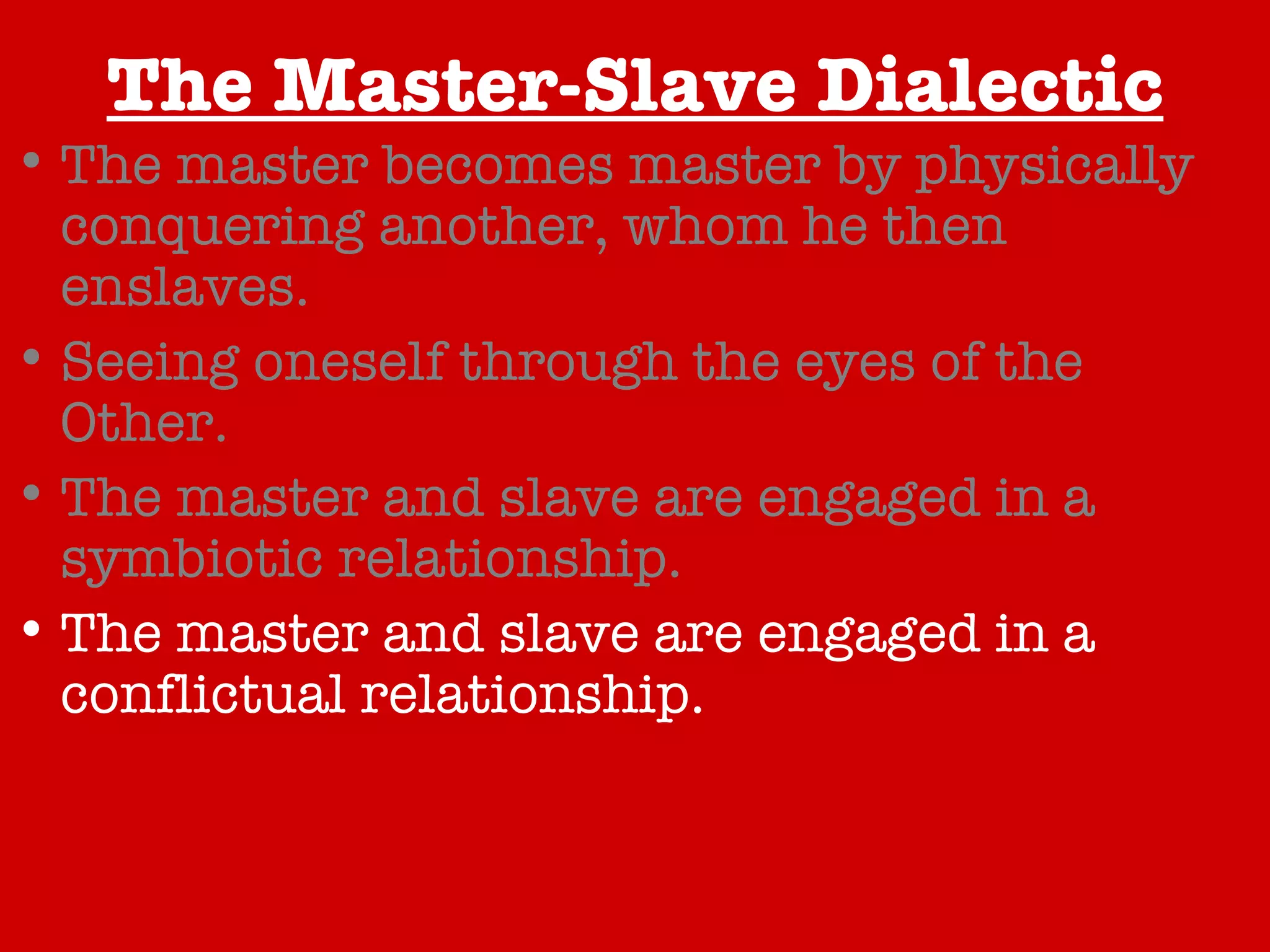The Master-Slave Dialectic The master becomes master by physically conquering another, whom he then enslaves. Seeing oneself through the eyes of the Other. The master and slave are engaged in a symbiotic relationship. The master and slave are engaged in a conflictual relationship. The true relationship revealed through resistance. A Happy Conclusion… 
