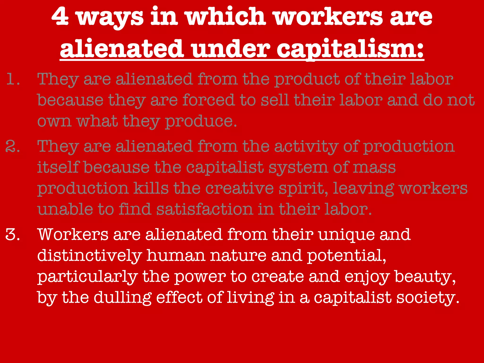 4 ways in which workers are  alienated under capitalism: They are alienated from the product of their labor because they are forced to sell their labor and do not own what they produce. They are alienated from the activity of production itself because the capitalist system of mass production kills the creative spirit, leaving workers unable to find satisfaction in their labor. Workers are alienated from their unique and distinctively human nature and potential, particularly the power to create and enjoy beauty, by the dulling effect of living in a capitalist society. Capitalism alienates workers from each other because it forces them to compete of jobs and wages. 