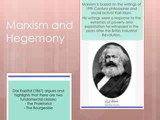 Marxism is based on the writings of 
19th Century philosopher and 
social activist Karl Marx. 
His writings were a response to the 
extremes of poverty and 
exploitation he witnessed in the 
years after the British Industrial 
Revolution. 
Marxism and 
Hegemony 
Das Kapital (1867) argues and 
highlights that there are two 
fundamental classes: 
- The Proletariat 
- The Bourgeoisie 
 