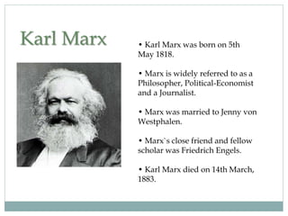 Karl Marx • Karl Marx was born on 5th
May 1818.
• Marx is widely referred to as a
Philosopher, Political-Economist
and a Journalist.
• Marx was married to Jenny von
Westphalen.
• Marx`s close friend and fellow
scholar was Friedrich Engels.
• Karl Marx died on 14th March,
1883.
 