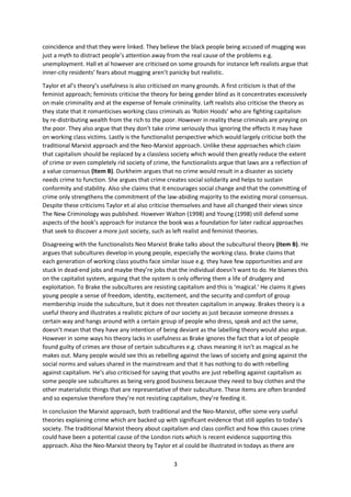 coincidence and that they were linked. They believe the black people being accused of mugging was
just a myth to distract people’s attention away from the real cause of the problems e.g.
unemployment. Hall et al however are criticised on some grounds for instance left realists argue that
inner-city residents’ fears about mugging aren’t panicky but realistic.
Taylor et al’s theory’s usefulness is also criticised on many grounds. A first criticism is that of the
feminist approach; feminists criticise the theory for being gender blind as it concentrates excessively
on male criminality and at the expense of female criminality. Left realists also criticise the theory as
they state that it romanticises working class criminals as ‘Robin Hoods’ who are fighting capitalism
by re-distributing wealth from the rich to the poor. However in reality these criminals are preying on
the poor. They also argue that they don’t take crime seriously thus ignoring the effects it may have
on working class victims. Lastly is the functionalist perspective which would largely criticise both the
traditional Marxist approach and the Neo-Marxist approach. Unlike these approaches which claim
that capitalism should be replaced by a classless society which would then greatly reduce the extent
of crime or even completely rid society of crime, the functionalists argue that laws are a reflection of
a value consensus (Item B). Durkheim argues that no crime would result in a disaster as society
needs crime to function. She argues that crime creates social solidarity and helps to sustain
conformity and stability. Also she claims that it encourages social change and that the committing of
crime only strengthens the commitment of the law-abiding majority to the existing moral consensus.
Despite these criticisms Taylor et al also criticise themselves and have all changed their views since
The New Criminology was published. However Walton (1998) and Young (1998) still defend some
aspects of the book’s approach for instance the book was a foundation for later radical approaches
that seek to discover a more just society, such as left realist and feminist theories.
Disagreeing with the functionalists Neo Marxist Brake talks about the subcultural theory (Item B). He
argues that subcultures develop in young people, especially the working class. Brake claims that
each generation of working class youths face similar issue e.g. they have few opportunities and are
stuck in dead-end jobs and maybe they’re jobs that the individual doesn’t want to do. He blames this
on the capitalist system, arguing that the system is only offering them a life of drudgery and
exploitation. To Brake the subcultures are resisting capitalism and this is ‘magical.’ He claims it gives
young people a sense of freedom, identity, excitement, and the security and comfort of group
membership inside the subculture, but it does not threaten capitalism in anyway. Brakes theory is a
useful theory and illustrates a realistic picture of our society as just because someone dresses a
certain way and hangs around with a certain group of people who dress, speak and act the same,
doesn’t mean that they have any intention of being deviant as the labelling theory would also argue.
However in some ways his theory lacks in usefulness as Brake ignores the fact that a lot of people
found guilty of crimes are those of certain subcultures e.g. chavs meaning it isn’t as magical as he
makes out. Many people would see this as rebelling against the laws of society and going against the
social norms and values shared in the mainstream and that it has nothing to do with rebelling
against capitalism. He’s also criticised for saying that youths are just rebelling against capitalism as
some people see subcultures as being very good business because they need to buy clothes and the
other materialistic things that are representative of their subculture. These items are often branded
and so expensive therefore they’re not resisting capitalism, they’re feeding it.
In conclusion the Marxist approach, both traditional and the Neo-Marxist, offer some very useful
theories explaining crime which are backed up with significant evidence that still applies to today’s
society. The traditional Marxist theory about capitalism and class conflict and how this causes crime
could have been a potential cause of the London riots which is recent evidence supporting this
approach. Also the Neo-Marxist theory by Taylor et al could be illustrated in todays as there are
3

 