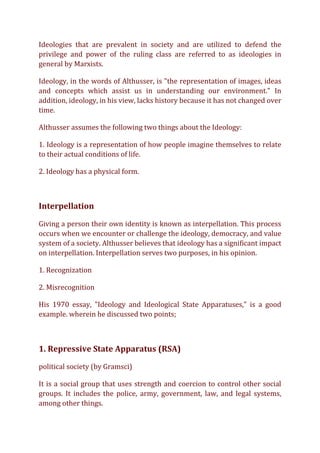 Ideologies that are prevalent in society and are utilized to defend the
privilege and power of the ruling class are referred to as ideologies in
general by Marxists.
Ideology, in the words of Althusser, is "the representation of images, ideas
and concepts which assist us in understanding our environment." In
addition, ideology, in his view, lacks history because it has not changed over
time.
Althusser assumes the following two things about the Ideology:
1. Ideology is a representation of how people imagine themselves to relate
to their actual conditions of life.
2. Ideology has a physical form.
Interpellation
Giving a person their own identity is known as interpellation. This process
occurs when we encounter or challenge the ideology, democracy, and value
system of a society. Althusser believes that ideology has a significant impact
on interpellation. Interpellation serves two purposes, in his opinion.
1. Recognization
2. Misrecognition
His 1970 essay, "Ideology and Ideological State Apparatuses," is a good
example. wherein he discussed two points;
1. Repressive State Apparatus (RSA)
political society (by Gramsci)
It is a social group that uses strength and coercion to control other social
groups. It includes the police, army, government, law, and legal systems,
among other things.
 