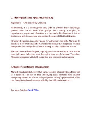 2. Ideological State Apparatuses (ISA)
hegemony, - (Civil society by Gramsci)
Additionally, it is a social group that, with or without their knowledge,
governs over one or more other groups. like a family, a religion, an
organization, a system of education, and the media. Furthermore, it is true
that we are able to recognize one another because of this identification.
Structured Marxism is another name for Althusser's scientific Marxism. In
addition, there are humanistic Marxists who believe that people are creative
beings who can change the course of history via their deliberate actions.
Marxist structuralists disagree, arguing that it is societal structures rather
than individual behaviour that determine how people behave. Therefore,
Althusser disagrees with both humanism and economic determinism.
Althusser's criticism of humanism
Marxist structuralists believe that our perception of creativity and free will
is a delusion. The fact is that underlying social systems have shaped
everything around us. We are only puppets in society's puppet show. All of
our thoughts and deeds are controlled by invisible social systems.
For More Articles Check This...
 