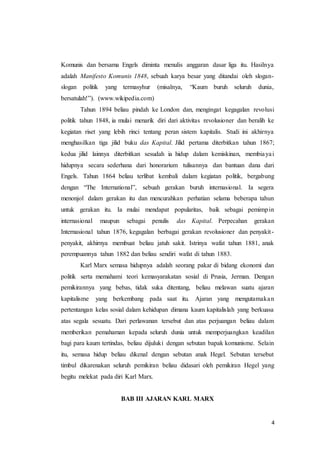 4
Komunis dan bersama Engels diminta menulis anggaran dasar liga itu. Hasilnya
adalah Manifesto Komunis 1848, sebuah karya besar yang ditandai oleh slogan-
slogan politik yang termasyhur (misalnya, “Kaum buruh seluruh dunia,
bersatulah!”). (www.wikipedia.com)
Tahun 1894 beliau pindah ke London dan, mengingat kegagalan revolusi
politik tahun 1848, ia mulai menarik diri dari aktivitas revolusioner dan beralih ke
kegiatan riset yang lebih rinci tentang peran sistem kapitalis. Studi ini akhirnya
menghasilkan tiga jilid buku das Kapital. Jilid pertama diterbitkan tahun 1867;
kedua jilid lainnya diterbitkan sesudah ia hidup dalam kemiskinan, membiayai
hidupnya secara sederhana dari honorarium tulisannya dan bantuan dana dari
Engels. Tahun 1864 beliau terlibat kembali dalam kegiatan politik, bergabung
dengan “The International”, sebuah gerakan buruh internasional. Ia segera
menonjol dalam gerakan itu dan mencurahkan perhatian selama beberapa tahun
untuk gerakan itu. Ia mulai mendapat popularitas, baik sebagai pemimpin
internasional maupun sebagai penulis das Kapital. Perpecahan gerakan
Internasional tahun 1876, kegagalan berbagai gerakan revolusioner dan penyakit-
penyakit, akhirnya membuat beliau jatuh sakit. Istrinya wafat tahun 1881, anak
perempuannya tahun 1882 dan beliau sendiri wafat di tahun 1883.
Karl Marx semasa hidupnya adalah seorang pakar di bidang ekonomi dan
politik serta memahami teori kemasyarakatan sosial di Prusia, Jerman. Dengan
pemikirannya yang bebas, tidak suka ditentang, beliau melawan suatu ajaran
kapitalisme yang berkembang pada saat itu. Ajaran yang mengutamakan
pertentangan kelas sosial dalam kehidupan dimana kaum kapitalislah yang berkuasa
atas segala sesuatu. Dari perlawanan tersebut dan atas perjuangan beliau dalam
memberikan pemahaman kepada seluruh dunia untuk memperjuangkan keadilan
bagi para kaum tertindas, beliau dijuluki dengan sebutan bapak komunisme. Selain
itu, semasa hidup beliau dikenal dengan sebutan anak Hegel. Sebutan tersebut
timbul dikarenakan seluruh pemikiran beliau didasari oleh pemikiran Hegel yang
begitu melekat pada diri Karl Marx.
BAB III AJARAN KARL MARX
 