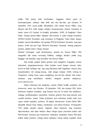 9
politik, PKI merasa telah berdominasi. Anggapan bahwa partai ini
berdominasi,pada akhirnya tidak lebih dari satu ilusi.Ada pun Gerakan 30
September 1965, secara politik dikendalikan oleh sebuah Dewan Militer yang
diketuai oleh D.N. Aidit dengan wakilnya Kamaruzzaman (Syam), bermarkas di
rumah sersan (U) Suyatno di komplek perumahan AURI, di Pangkalan Udara
Halim. Sedang operasi militer dipimpin oleh kolonel A. Latief sebagai komandan
SENKO (Sentral Komando) yang bermarkas di Pangkalan Udara Halim dengan
kegiatan operasi dikendalikan dari gedung PENAS (Pemetaan Nasional), yang juga
instansi AURI dan dari Tugu MONAS (Monumen Nasional). Sedang pimpinan
gerakan, adalah Letkol. Untung Samsuri.
Menurut keterangan, sejak dicetuskannya gerakan itu, Dewan Militer PKI
mengambil alih semua wewenang Politbiro, sehingga instruksi politik yang
dianggap sah, hanyalah yang bersumber dari Dewan Militer.
Tapi setelah nampak bahwa gerakan akan mengalami kegagalan, karena
mekanisme pengorganisasiannya tidak berjalan sesuai dengan rencana, maka
dewan ini tidak berfungsi lagi. Apa yang dikerjakan ialah bagaimana mencari jalan
menyelamatkan diri masing-masing. Aidit dengan bantuan AURI, terbang ke
Yogyakarta, sedang Syam segera menghilang dan tak bisa ditemui oleh teman-
temannya yang memerlukan instruksi mengenai gerakan selanjutnya.
(www.marxist.com)
Antara kebenaran dan manipulasi sejarah. Dalam konflik penafsiran dan
kontroversi narasi atas Peristiwa 30 September 1965 dan peranan PKI, klaim
kebenaran bagaikan pendulum yang berayun dari kiri ke kanan dan sebaliknya,
sehingga membingungkan masyarakat, terutama generasi baru yang masanya jauh
sesudah peristiwa terjadi. Tetapi perbedaan versi kebenaran terjadi sejak awal
segera setelah terjadinya peristiwa. Di tingkat internasional, Kantor Berita RRC
(Republik Rakyat Cina), Xinhua, memberikan versi bahwa Peristiwa 30 September
1965 adalah masalah internal Angkatan Darat Indonesia yang kemudian
diprovokasikan oleh dinas intelijen Barat sebagai upaya percobaan kudeta oleh
PKI.Presiden Soekarno pun berkali-kali melakukan pembelaan bahwa PKI tidak
terlibat dalam peristiwa sebagai partai melainkan karena adanya sejumlah tokoh
 