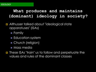 IDEOLOGY

         What produces and maintains
       (dominant) ideology in society?
      Althusser talked about "ideological state
       apparatuses" (ISAs)
          Family
          Education system
          Church (religion)
          Mass media
      These ISAs "train" us to follow and perpetuate the
       values and rules of the dominant classes
 