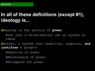 IDEOLOGY



In all of these definitions (except #1),
ideology is...
Meaning   in the service of power
   not just a value-neutral set or system of
   ideas
Rather, a system that underlies, supports, and
justifies a group's
   Exercise   of power
   Maintenance   of power
   Struggles   for power
 