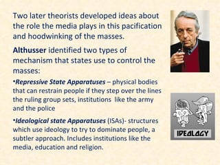 Two later theorists developed ideas about
the role the media plays in this pacification
and hoodwinking of the masses.
Althusser identified two types of
mechanism that states use to control the
masses:
•Repressive State Apparatuses – physical bodies
that can restrain people if they step over the lines
the ruling group sets, institutions like the army
and the police
•Ideological state Apparatuses (ISAs)- structures
which use ideology to try to dominate people, a
subtler approach. Includes institutions like the
media, education and religion.
 