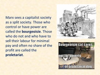 Marx sees a capitalist society
as a split society. Those who
control or have power are
called the bourgeoisie. Those
who do not and who have to
sell their labour for minimal
pay and often no share of the
profit are called the
proletariat.
 
