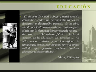 EDUCACIÓN “ El sistema de mitad trabajo y mitad escuela convierte a cada una de estas dos tareas en descanso y distracción respecto de la otra, siendo por tanto mucho más conveniente para el niño que la duración ininterrumpida de una de ambas … Del sistema fabril … brota el germen de la educación del porvenir … no sólo como método para intensificar la producción social, sino también como el único método que permite producir hombres plenamente desarrollados”. Marx,  El Capital . 