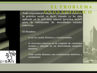 Todo conocimiento adquiere su verdadero status en la práctica social, es decir, cuando ya ha sido aplicado en la actividad laboral (práctica social) para la satisfacción de necesidades sociales concretas. El Hombre: es un ser social, histórico y transformador. se encuentra inmerso en un conjunto de relaciones sociales y ubicado en un determinado momento histórico. Toda acción humana esta condicionada histórica y socialmente. EL PROBLEMA GNOSEOLÓGICO 