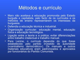 Métodos e currículo Marx não aceitava a educação promovida pelo Estado burguês e capitalista, pelo facto de os currículos e os métodos de ensino representarem os interesses da burguesia. Defendia a educação técnica e industrial. Organização curricular: educação mental, educação física e educação tecnológica. Ligação entre a teoria e a prática; evitar diferenciações entre trabalho intelectual e trabalho manual. Para Lenine, o currículo dependia do que fosse estabelecido pelo partido investido de autoridade («centralismo democrático»). Os manuais e outros materiais educativos eram padronizados e aprovados por funcionários do Partido Comunista. 