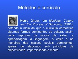 Métodos e currículo Henry Giroux, em  Ideology, Culture  and the Process of Schooling  (1981), defende a ideia de que o currículo corporifica algumas formas dominantes de cultura, assim como reproduz os modos de saber, a aprendizagem, a linguagem, o estilo e as maneiras das classes sociais dominantes, apesar de elaborado sob princípios de objectividade, imparcialidade e mérito. 