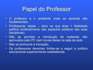 Papel do Professor O professor e o ambiente onde se aprende são fundamentais. Professores ideais – obra na sua área + fidelidade política (entendimento dos aspectos políticos das suas disciplinas). Não se permitia a introdução de materiais não aprovados pelo PC nem novas ideias na sala de aula.  Não se promovia a inovação. Os professores deveriam limitar-se a seguir a política educacional superiormente estabelecida. 