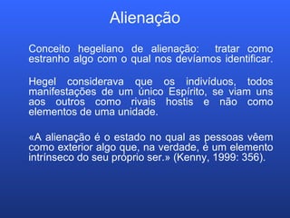 Alienação Conceito hegeliano de alienação:  tratar como estranho algo com o qual nos devíamos identificar. Hegel considerava que os indivíduos, todos manifestações de um único Espírito, se viam uns aos outros como rivais hostis e não como elementos de uma unidade.  «A alienação é o estado no qual as pessoas vêem como exterior algo que, na verdade, é um elemento intrínseco do seu próprio ser.» (Kenny, 1999: 356). 