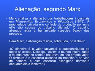 Alienação, segundo Marx Marx analisa a alienação dos trabalhadores industriais em  Manuscritos Económicos e Filosóficos  (1848). A propriedade privada e o controle da produção por uma elite são causas do trabalho alienado. O trabalho alienado retira a humanidade ( species being ) das pessoas. Para Marx, a alienação residia, sobretudo, no dinheiro. «O dinheiro é o valor universal e autoconstituído de todas as coisas. Despojou, assim, o mundo inteiro, tanto o mundo humano como a natureza, do seu próprio valor. O dinheiro é a essência alienada do trabalho e da vida do homem, e esta essência alienígena domina-o enquanto ele a idolatrar.» 