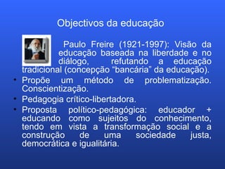 Objectivos da educação     Paulo Freire (1921-1997): Visão da  educação baseada na liberdade e no  diálogo,  refutando a educação tradicional (concepção “bancária” da educação). Propõe um método de problematização. Conscientização. Pedagogia crítico-libertadora. Proposta político-pedagógica: educador + educando como sujeitos do conhecimento, tendo em vista a transformação social e a construção de uma sociedade justa, democrática e igualitária. 