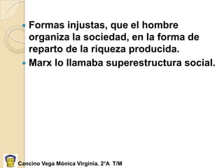  Formas injustas, que el hombre
   organiza la sociedad, en la forma de
   reparto de la riqueza producida.
  Marx lo llamaba superestructura social.




Cancino Vega Mónica Virginia. 2°A T/M
 