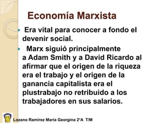 Economía Marxista
  Era vital para conocer a fondo el
  devenir social.
  Marx siguió principalmente
  a Adam Smith y a David Ricardo al
  afirmar que el origen de la riqueza
  era el trabajo y el origen de la
  ganancia capitalista era el
  plustrabajo no retribuido a los
  trabajadores en sus salarios.

Lozano Ramírez María Georgina 2°A T/M
 