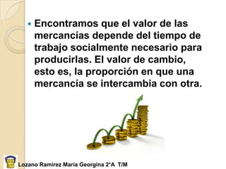    Encontramos que el valor de las
       mercancías depende del tiempo de
       trabajo socialmente necesario para
       producirlas. El valor de cambio,
       esto es, la proporción en que una
       mercancía se intercambia con otra.




Lozano Ramírez María Georgina 2°A T/M
 