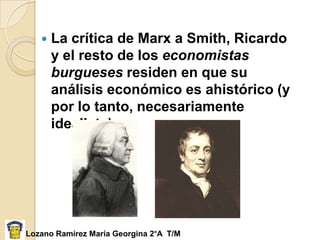    La crítica de Marx a Smith, Ricardo
       y el resto de los economistas
       burgueses residen en que su
       análisis económico es ahistórico (y
       por lo tanto, necesariamente
       idealista).




Lozano Ramírez María Georgina 2°A T/M
 