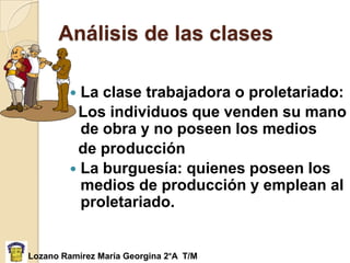 Análisis de las clases

          La clase trabajadora o proletariado:
          Los individuos que venden su mano
           de obra y no poseen los medios
          de producción
          La burguesía: quienes poseen los
           medios de producción y emplean al
           proletariado.


Lozano Ramírez María Georgina 2°A T/M
 