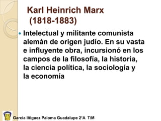 Karl Heinrich Marx
       (1818-1883)
     Intelectual y militante comunista
      alemán de origen judío. En su vasta
      e influyente obra, incursionó en los
      campos de la filosofía, la historia,
      la ciencia política, la sociología y
      la economía




García Iñiguez Paloma Guadalupe 2°A T/M
 