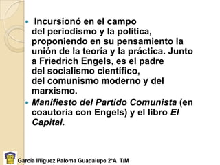 Incursionó en el campo
    del periodismo y la política,
    proponiendo en su pensamiento la
    unión de la teoría y la práctica. Junto
    a Friedrich Engels, es el padre
    del socialismo científico,
    del comunismo moderno y del
    marxismo.
   Manifiesto del Partido Comunista (en
    coautoría con Engels) y el libro El
    Capital.



García Iñiguez Paloma Guadalupe 2°A T/M
 