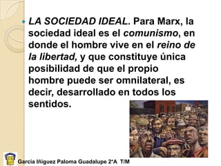    LA SOCIEDAD IDEAL. Para Marx, la
     sociedad ideal es el comunismo, en
     donde el hombre vive en el reino de
     la libertad, y que constituye única
     posibilidad de que el propio
     hombre puede ser omnilateral, es
     decir, desarrollado en todos los
     sentidos.




García Iñiguez Paloma Guadalupe 2°A T/M
 