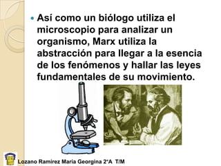    Así como un biólogo utiliza el
        microscopio para analizar un
        organismo, Marx utiliza la
        abstracción para llegar a la esencia
        de los fenómenos y hallar las leyes
        fundamentales de su movimiento.




Lozano Ramírez María Georgina 2°A T/M
 