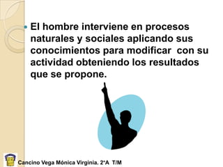    El hombre interviene en procesos
     naturales y sociales aplicando sus
     conocimientos para modificar con su
     actividad obteniendo los resultados
     que se propone.




Cancino Vega Mónica Virginia. 2°A T/M
 