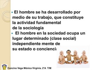  El hombre se ha desarrollado por
    medio de su trabajo, que constituye
    la actividad fundamental
    de la sociología
    El hombre en la sociedad ocupa un
    lugar determinado (clase social)
    independiente mente de
    su estado o conciencia.



Cancino Vega Mónica Virginia. 2°A T/M
 