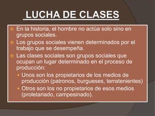 LUCHA DE CLASES
   En la historia, el hombre no actúa solo sino en
    grupos sociales.
   Los grupos sociales vienen determinados por el
    trabajo que se desempeña.
   Las clases sociales son grupos sociales que
    ocupan un lugar determinado en el proceso de
    producción:
     Unos son los propietarios de los medios de
       producción (patronos, burgueses, terratenientes)
     Otros son los no propietarios de esos medios
       (proletariado, campesinado).
 