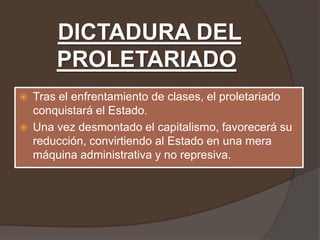 DICTADURA DEL
        PROLETARIADO
   Tras el enfrentamiento de clases, el proletariado
    conquistará el Estado.
   Una vez desmontado el capitalismo, favorecerá su
    reducción, convirtiendo al Estado en una mera
    máquina administrativa y no represiva.
 