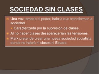 SOCIEDAD SIN CLASES
   Una vez tomado el poder, habría que transformar la
    sociedad.
     Caracterizada por la supresión de clases.
   Al no haber clases desaparecerían las tensiones.
   Marx pretende crear una nueva sociedad socialista
    donde no habrá ni clases ni Estado.
 