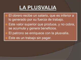 LA PLUSVALIA
 El obrero recibe un salario, que es inferior a
  lo generado por su fuerza de trabajo.
 Este valor superior que produce, y no cobra,
  se acumula y genera beneficios.
 El patrono se enriquece con la plusvalía.
 Este es un trabajo sin pagar.
 